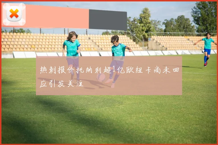 热刺报价托纳利超1亿欧纽卡尚未回应引发关注