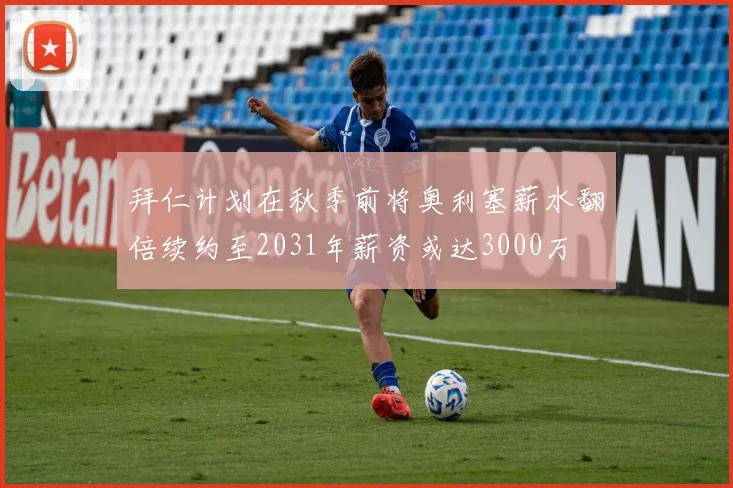 拜仁计划在秋季前将奥利塞薪水翻倍续约至2031年薪资或达3000万