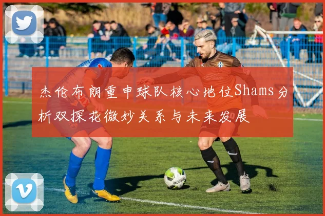 杰伦布朗重申球队核心地位Shams分析双探花微妙关系与未来发展
