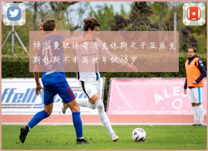 悼念曼联传奇马克休斯之子亚历克斯休斯不幸离世年仅38岁