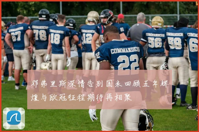 邓弗里斯深情告别国米回顾五年辉煌与欧冠征程期待再相聚