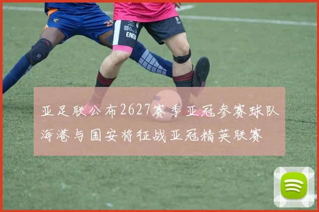 亚足联公布2627赛季亚冠参赛球队海港与国安将征战亚冠精英联赛