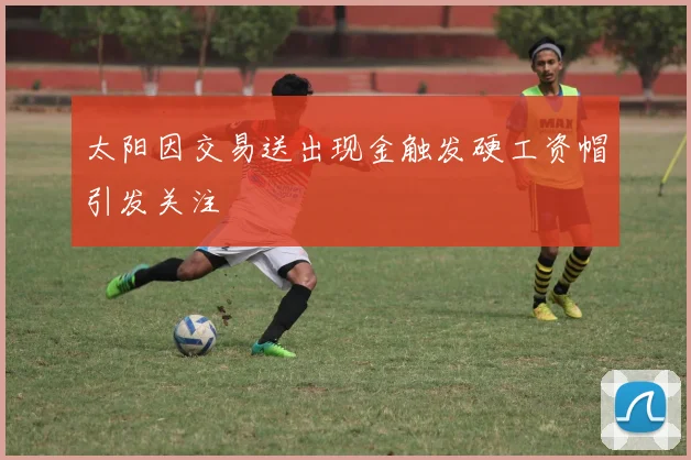 太阳因交易送出现金触发硬工资帽引发关注