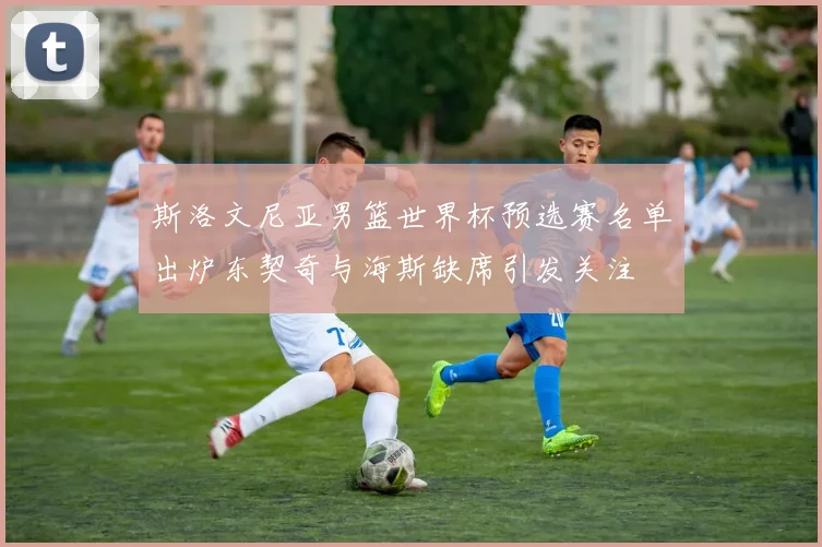 斯洛文尼亚男篮世界杯预选赛名单出炉东契奇与海斯缺席引发关注