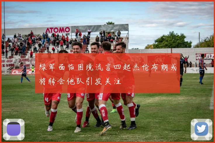 绿军面临困境流言四起杰伦布朗或将转会他队引发关注