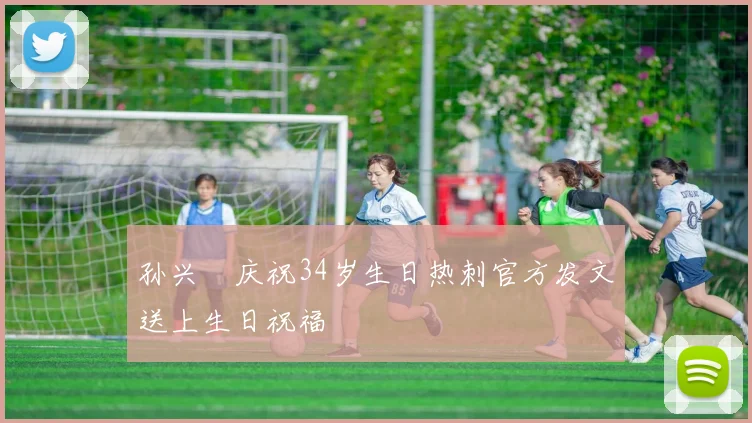 孙兴慜庆祝34岁生日热刺官方发文送上生日祝福