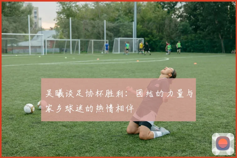 吴曦谈足协杯胜利：团结的力量与家乡球迷的热情相伴