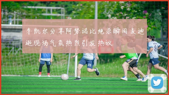 李凯尔分享阿努诺比绝杀瞬间麦迪逊现场气氛热烈引发热议